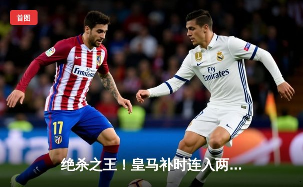绝杀之王！皇马补时连入两球逆转拜仁，第15次挺进欧冠决赛
