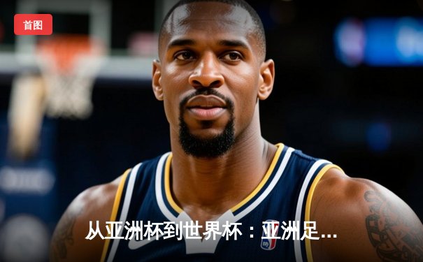 从亚洲杯到世界杯：亚洲足球崛起背后的战略转型与挑战